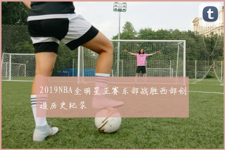 2019NBA全明星正赛东部战胜西部创造历史纪录