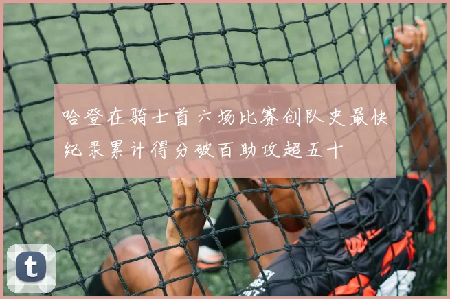 哈登在骑士首六场比赛创队史最快纪录累计得分破百助攻超五十