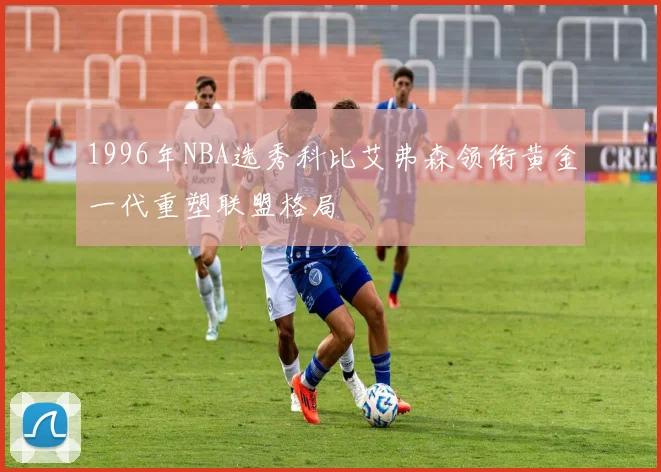 1996年NBA选秀科比艾弗森领衔黄金一代重塑联盟格局