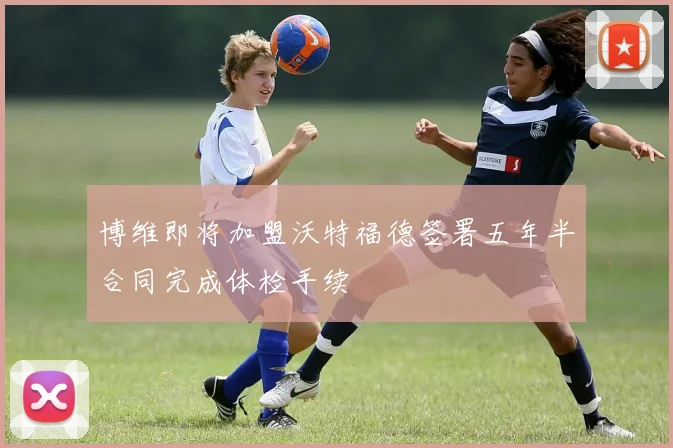 博维即将加盟沃特福德签署五年半合同完成体检手续