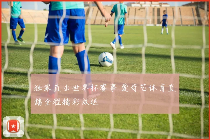 独家直击世界杯赛事 爱奇艺体育直播全程精彩放送